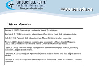 www.ucn.edu.co

   Lista de referencias

Bedoya, J. (2007). Epistemología y pedagogía. Bogotá: Eco ediciones.

Bachelard, ...