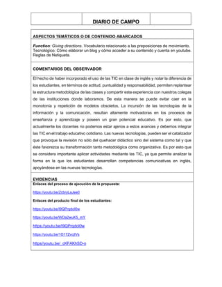 DIARIO DE CAMPO
ASPECTOS TEMÁTICOS O DE CONTENIDO ABARCADOS
Function: Giving directions. Vocabulario relacionado a las preposiciones de movimiento.
Tecnológico: Cómo elaborar un blog y cómo acceder a su contenido y cuenta en youtube.
Reglas de Netiqueta.
COMENTARIOS DEL OBSERVADOR
El hecho de haber incorporado el uso de las TIC en clase de inglés y notar la diferencia de
los estudiantes, en términos de actitud, puntualidad y responsabilidad, permiten replantear
la estructura metodológica de las clases y compartir esta experiencia con nuestros colegas
de las instituciones donde laboramos. De esta manera se puede evitar caer en la
monotonía y repetición de modelos obsoletos, La incursión de las tecnologías de la
información y la comunicación, resultan altamente motivadoras en los procesos de
enseñanza y aprendizaje y poseen un gran potencial educativo. Es por esto, que
actualmente los docentes no podemos estar ajenos a estos avances y debemos integrar
las TIC en el trabajo educativo cotidiano. Las nuevas tecnologías, pueden ser el catalizador
que provoque la revisión no sólo del quehacer didáctico sino del sistema como tal y que
éste favorezca su transformación tanto metodológica como organizativa. Es por esto que
se considera importante aplicar actividades mediante las TIC, ya que permite analizar la
forma en la que los estudiantes desarrollan competencias comunicativas en inglés,
apoyándose en las nuevas tecnologías.
EVIDENCIAS
Enlaces del proceso de ejecución de la propuesta:
https://youtu.be/ZcbryLaJee0
Enlaces del producto final de los estudiantes:
https://youtu.be/I9QPrqdoI0w
https://youtu.be/WDa2wuK5_mY
https://youtu.be/I9QPrqdoI0w
https://youtu.be/1O17ZvcjIVs
https//youtu.be/_cKFAKhSD-o
 