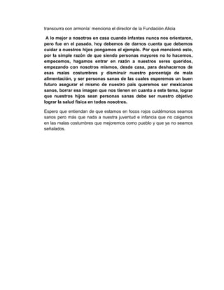 transcurra con armonía’ menciona el director de la Fundación Alicia
A lo mejor a nosotros en casa cuando infantes nunca nos orientaron,
pero fue en el pasado, hoy debemos de darnos cuenta que debemos
cuidar a nuestros hijos pongamos el ejemplo. Por qué mencionó esto,
por la simple razón de que siendo personas mayores no lo hacemos,
empecemos, hagamos entrar en razón a nuestros seres queridos,
empezando con nosotros mismos, desde casa, para deshacernos de
esas malas costumbres y disminuir nuestro porcentaje de mala
alimentación, y ser personas sanas de las cuales esperemos un buen
futuro asegurar el mismo de nuestro país queremos ser mexicanos
sanos, borrar esa imagen que nos tienen en cuanto a este tema, lograr
que nuestros hijos sean personas sanas debe ser nuestro objetivo
lograr la salud física en todos nosotros.
Espero que entiendan de que estamos en focos rojos cuidémonos seamos
sanos pero más que nada a nuestra juventud e infancia que no caigamos
en las malas costumbres que mejoremos como pueblo y que ya no seamos
señalados.

 
