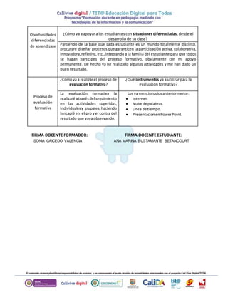 Oportunidades 
diferenciadas 
de aprendizaje 
¿Cómo va a apoyar a los estudiantes con situaciones diferenciadas, desde el 
desarrollo de su clase? 
Partiendo de la base que cada estudiante es un mundo totalmente distinto, 
procuraré diseñar procesos que garanticen la participación activa, colaborativa, 
innovadora, reflexiva, etc., integrando a la familia del estudiante para que todos 
se hagan partícipes del proceso formativo, obviamente con mi apoyo 
permanente. De hecho ya he realizado algunas actividades y me han dado un 
buen resultado. 
Proceso de 
evaluación 
formativa 
¿Cómo va a realizar el proceso de 
evaluación formativa? 
¿Qué instrumentos va a utilizar para la 
evaluación formativa? 
La evaluación formativa la 
realizaré a través del seguimiento 
en las actividades sugeridas, 
individuales y grupales, haciendo 
hincapié en el pro y el contra del 
resultado que vaya observando. 
Los ya mencionados anteriormente: 
 Internet. 
 Nube de palabras. 
 Línea de tiempo. 
 Presentación en Power Point. 
FIRMA DOCENTE FORMADOR: FIRMA DOCENTE ESTUDIANTE: 
SONIA CAICEDO VALENCIA ANA MARINA BUSTAMANTE BETANCOURT 
