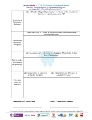 Conocimiento 
Tecnológico 
disciplinar 
¿Qué habilidades del siglo XXI potencializará en relación con las competencias 
disciplinares específicas usando las TIC? 
Conocimiento 
Tecnológico 
-Pedagógico 
¿Para qué y cómo va a utilizar las nuevas herramientas tecnológicas en el 
desarrollo de su clase? 
Oportunidades 
diferenciadas 
de aprendizaje 
¿Cómo va a apoyar a los estudiantes con situaciones diferenciadas, desde el 
desarrollo de su clase? 
Proceso de 
evaluación 
formativa 
¿Cómo va a realizar el proceso de 
evaluación formativa? 
¿Qué instrumentos va a utilizar para la 
evaluación formativa? 
FIRMA DOCENTE FORMADOR: FIRMA DOCENTE ESTUDIANTE: 
________________________________ ________________________________ 
