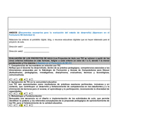 ANEXOS (Documentos necesarios para la evaluación del estado de desarrollo) (Aparecen en el 
Formulario N6 Actividad 2) 
Relacione los enlaces al portafolio digital, blog, o recursos educativos digitales que se hayan elaborado para el 
proyecto de aula. 
Dirección web1: _______________________ 
Dirección web2: _______________________ 
EVALUACIÓN DE LOS PROYECTOS DE AULA (Los Proyectos de Aula con TIC se valoran a partir de los 
cinco criterios indicados en este formato. Asigne a cada criterio un valor de 1 a 5, siendo 1 la menor 
ponderación y 5 la máxima.) (Aparece en el Formulario de N6 A1) 
1. Competencias de los maestros en relación con TIC 
Refleja que el docente ha desarrollado, dentro de su práctica pedagógica, competencias asociadas a las 
dimensiones propuestas por la Estrategia de Formación y Acceso de Computadores para Educar 
(Actitudinales, pedagógicas, investigativas, disciplinares, evaluativas, técnicas y tecnológicas, 
comunicativas). 
1 2 3 4 5 
2. Apropiación de TIC en la comunidad educativa 
Las TIC son aprovechadas como mediadoras de prácticas escolares pertinentes, inclusivas y en 
contexto, que contribuyen al desarrollo y fortalecimiento de competencias en los estudiantes y a la 
eliminación de barreras para el acceso, el aprendizaje y la participación, reconociendo la diversidad de 
capacidades. 
1 2 3 4 5 
3. Metodología y Fundamentación 
Demuestra una secuencia en el diseño e implementación de las actividades de aula, que permite 
identificar la postura y los referentes conceptuales de la propuesta pedagógica de aprovechamiento de 
las TIC, para el fortalecimiento de la calidad educativa. 
1 2 3 4 5 
 