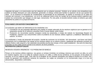 integrante del grupo y el conocimiento que han adquirido por su esfuerzo personal. También se le solicita a los compañeros que 
evalúen el trabajo efectuado por cada estudiante, generando un dialogo cordial para facilitar la expresión de los que aportan las 
ideas. Si se evidencia la necesidad de complementar el aprendizaje de los estudiantes, se planea un recorrido por la plaza de 
mercado del municipio y sus alrededores, con el fin de reflexionar sobre el tipo de manejo de los residuos sólidos orgánicos que 
realizan los comerciantes que trabajan en este lugar, diariamente. Por otra parte, el docente también evalúa el esfuerzo que cada 
estudiante ha puesto en su propia formación. 
EVALUANDO LOS NUEVOS CONOCIMIENTOS: 
Los productos que deben ser elaborados por los estudiantes son: 
 Formulación de una propuesta alternativa para realizar el manejo adecuado de los residuos orgánicos que se generan en el 
restaurante escolar de la institución educativa Pedro Vicente Abadía, sede Central. 
 Producción de documentos escritos (ensayos) donde los estudiantes, a través del método de Aprendizaje Basado en 
Problemas, expresen sus conocimientos sobre el problema de los residuos sólidos orgánicos y establecen alternativas de 
solución al mismo. 
Los estudiantes a través del desarrollo del proyecto, durante las reuniones con el docente han demostrado que tienen una buena 
comprensión de la problemática del manejo de los residuos sólidos en su entorno próximo, igualmente han generado procesos de 
reflexión frente a esta situación y han elaborado documentos escritos tipo ensayo, en los cuales establecido una serie de ideas tipo 
propuesta con las cuales buscan aportar en la solución de dicho problema. 
REFERENTES CONCEPTUALES: 
RESIDUOS SÓLIDOS ORGÁNICOS Y SU PROBLEMA DE MANEJO 
Pensar en los residuos sólidos orgánicos nos genera un rechazo inmediato, sin embargo, tenemos que convivir con ella y no so lo 
en nuestros hogares, sino a la vuelta de cualquier esquina, en calles, a orillas de las carreteras, en los parques, en las plazas de 
mercado; en fin en cualquier lugar. Todo esto es el resultado de las diversas actividades que realiza el hombre en su diario vivir, 
donde ha generado una producción excesiva de desechos, los cuales se convierten en un inconveniente mayor a la hora de 
almacenarlos, disponerlos o eliminarlos. 
 
