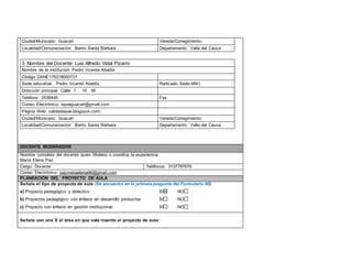 Ciudad/Municipio: Guacarí Vereda/Corregimiento: 
Localidad/Comuna/sector: Barrio Santa Bárbara Departamento: Valle del Cauca 
3. Nombre del Docente: Luis Alfredo Vidal Pizarro 
Nombre de la institución: Pedro Vicente Abadía 
Código DANE176318000701 
Sede educativa: Pedro Vicente Abadía R a d i c a d o S ede:4841 
Dirección principal: Calle 1 10 39 
Teléfono: 2538449 Fax: 
Correo Electrónico: iepvaguacari@gmail.com 
Página Web: calidadiepva.blogspot.com/ 
Ciudad/Municipio: Guacarí Vereda/Corregimiento: 
Localidad/Comuna/sector: Barrio Santa Bárbara Departamento: Valle del Cauca 
DOCENTE MODERADOR 
Nombre completo del docente quien Modera o coordina la experiencia: 
María Elena Paz 
Cargo: Docente Teléfonos: 3137797676 
Correo Electrónico: pazmariaelena96@gmail.com 
PLANEACIÓN DEL PROYECTO DE AULA 
Señale el tipo de proyecto de aula (Se encuentra en la primera pregunta del Formulario N5) 
a) Proyecto pedagógico y didáctico SI NO 
b) Proyectos pedagógico con énfasis en desarrollo productivo SI NO 
c) Proyecto con énfasis en gestión institucional SI NO 
Señale con una X el área en que está inscrito el proyecto de aula: 
 