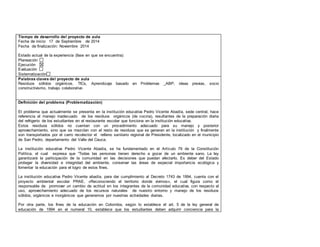 Tiempo de desarrollo del proyecto de aula 
Fecha de inicio: 17 de Septiembre de 2014 
Fecha de finalización: Noviembre 2014 
Estado actual de la experiencia (fase en que se encuentra): 
Planeación 
Ejecución 
Evaluación 
Sistematización 
Palabras claves del proyecto de aula 
Residuos sólidos orgánicos, TICs, Aprendizaje basado en Problemas _ABP, ideas previas, socio 
constructivismo, trabajo colaborativo 
Definición del problema (Problematización) 
El problema que actualmente se presenta en la institución educativa Pedro Vicente Abadía, sede central, hace 
referencia al manejo inadecuado de los residuos orgánicos (de cocina), resultantes de la preparación diaria 
del refrigerio de los estudiantes en el restaurante escolar que funciona en la institución educativa. 
Estos residuos sólidos no cuentan con un procedimiento adecuado para su manejo y posterior 
aprovechamiento, sino que se mezclan con el resto de residuos que se generan en la institución y finalmente 
son transportados por el carro recolector el relleno sanitario regional de Presidente, localizado en el municipio 
de San Pedro, departamento del Valle del Cauca. 
La institución educativa Pedro Vicente Abadía, se ha fundamentado en el Artículo 79 de la Constitución 
Política, el cual expresa que “Todas las personas tienen derecho a gozar de un ambiente sano. La ley 
garantizará la participación de la comunidad en las decisiones que puedan afectarlo. Es deber del Estado 
proteger la diversidad e integridad del ambiente, conservar las áreas de especial importancia ecológica y 
fomentar la educación para el logro de estos fines. 
La institución educativa Pedro Vicente abadía, para dar cumplimiento al Decreto 1743 de 1994, cuenta con el 
proyecto ambiental escolar PRAE, «Reconociendo el territorio donde vivimos», el cual figura como el 
responsable de promover un cambio de actitud en los integrantes de la comunidad educativa, con respecto al 
uso, aprovechamiento adecuado de los recursos naturales de nuestro entorno y manejo de los residuos 
sólidos, orgánicos e inorgánicos que generamos por nuestras actividades diarias. 
Por otra parte, los fines de la educación en Colombia, según lo establece el art. 5 de la ley general de 
educación de 1994 en el numeral 10, establece que los estudiantes deben adquirir conciencia para la 
 
