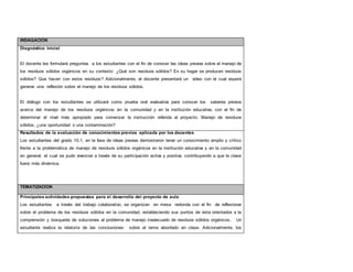 INDAGACION 
Diagnóstico inicial 
El docente les formulará preguntas a los estudiantes con el fin de conocer las ideas previas sobre el manejo de 
los residuos sólidos orgánicos en su contexto: ¿Qué son residuos sólidos? En su hogar se producen residuos 
sólidos? Que hacen con estos residuos? Adicionalmente, el docente presentará un video con el cual espera 
generar una reflexión sobre el manejo de los residuos sólidos. 
El diálogo con los estudiantes se utilizará como prueba oral evaluativa para conocer los saberes previos 
acerca del manejo de los residuos orgánicos en la comunidad y en la institución educativa, con el fin de 
determinar el nivel más apropiado para comenzar la instrucción referida al proyecto: Manejo de residuos 
sólidos, ¿una oportunidad o una contaminación? 
Resultados de la evaluación de conocimientos previos aplicada por los docentes 
Los estudiantes del grado 10.1, en la fase de ideas previas demostraron tener un conocimiento amplio y crítico 
frente a la problemática de manejo de residuos sólidos orgánicos en la institución educativa y en la comunidad 
en general, el cual se pudo vivenciar a través de su participación activa y positiva, contribuyendo a que la clase 
fuera más dinámica. 
TEMATIZACION 
Principales actividades propuestas para el desarrollo del proyecto de aula 
Los estudiantes a través del trabajo colaborativo, se organizan en mesa redonda con el fin de reflexionar 
sobre el problema de los residuos sólidos en la comunidad, estableciendo sus puntos de vista orientados a la 
comprensión y búsqueda de soluciones al problema de manejo inadecuado de residuos sólidos orgánicos. Un 
estudiante realiza la relatoría de las conclusiones sobre el tema abordado en clase. Adicionalmente, los 
 