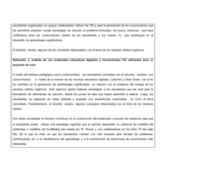 estudiantes organizados en grupos colaborativos utilizan las TIC,s para la generación de los conocimientos que 
les permitirán proponer nuevas estrategias de solución al problema formulado. Se busca, entonces, que haya 
confluencia entre los conocimientos previos de los estudiantes y los nuevos, lo que contribuyen en el 
desarrollo de aprendizajes significativos. 
El docente amplía algunos de los conceptos relacionados con el tema de los residuos sólidos orgánicos. 
Selección y análisis de los contenidos educativos digitales y herramientas TIC utilizadas para el 
proyecto de aula 
A través del enfoque pedagógico socio constructivista, los estudiantes orientados por el docente, amplían sus 
conocimientos, a través de la revisión de los recursos educativos digitales, Calaméo y Slide Share, con el fin 
de contribuir en la generación de aprendizajes significativos, en relación con el problema del manejo de los 
residuos sólidos orgánicos. Este ejercicio aporta diversas estrategias a los estudiantes que les sirve para la 
formulación de alternativas de solución, desde los juicios de valor que hayan aprendido a realizar. Luego, los 
estudiantes se organizan en mesa redonda y exponen sus experiencias construidas en torno al tema 
consultado. Posteriormente, el docente amplía algunos conceptos relacionados con el tema de los residuos 
sólidos. 
Con estas actividades el docente contribuye en la construcción del andamiaje o proceso de mediación para que 
el estudiante pueda utilizar una estrategia cognitiva que le permita desarrollar su potencial (la metáfora del 
andamiaje o metáfora del Scaffolding fue creada por W. Bruner y sus colaboradores en los años 70 del siglo 
XX). De lo que se trata, es que los estudiantes cuenten con más recursos para resolver los problemas, 
contribuyendo así a la transferencia del aprendizaje y a la construcción de estructuras de conocimiento más 
elaboradas. 
 