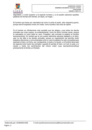 ASIGNATURA: FILOSOFIA
                                                                    NOMBREDEL DOCUMENTO: Aristóteles: La Política
                                                                                                CLASE:LECTURA
                                                                                       VERSION:1.0-Abril-2012


          degradado, o unser superior a la especie humana; y a él pueden aplicarse aquellas
          palabras de Homero:Sin familia, sin leyes, sin hogar...


          El hombre que fuese por naturaleza tal como lo pinta el poeta, sólo respiraría guerra,
          porque sería incapazde unirse con nadie, como sucede a las aves de rapiña.


          Si el hombre es infinitamente más sociable que las abejas y que todos los demás
          animales que viven engrey, es evidentemente, como he dicho muchas veces, porque
          la naturaleza no hace nada en vano. Puesbien, ella concede la palabra al hombre
          exclusivamente. Es verdad que la voz puede realmente expresar laalegría y el dolor,
          yasí no les falta a los demás animales, porque su organización les permite sentir
          estasdos afecciones y comunicárselas entre sí; pero la palabra ha sido concedida para
          expresar el bien y el mal,y, por consiguiente, lo justo y lo injusto, y el hombre tiene esto
          de especial entre todos los animales: quesólo él percibe el bien y el mal, lo justo y lo
          injusto y todos los sentimientos del mismo orden cuya asociaciónconstituye
          precisamente la familia y el Estado.




Elaborado por: LEONIDAS DIAZ          E-mail:coordinacionconvivencia@liceomatovelle.com
Página 3
 