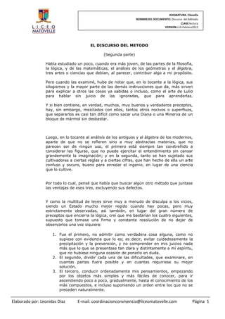 ASIGNATURA: Filosofía
                                                                  NOMBREDEL DOCUMENTO: Discurso del Método
                                                                                              CLASE:lectura
                                                                                  VERSION:1.0–Febrero2012




                                        EL DISCURSO DEL METODO

                                                (Segunda parte)

                 Había estudiado un poco, cuando era más joven, de las partes de la filosofía,
                 la lógica, y de las matemáticas, el análisis de los geómetras y el álgebra,
                 tres artes o ciencias que debían, al parecer, contribuir algo a mi propósito.

                 Pero cuando las examiné, hube de notar que, en lo tocante a la lógica, sus
                 silogismos y la mayor parte de las demás instrucciones que da, más sirven
                 para explicar a otros las cosas ya sabidas o incluso, como el arte de Lulio
                 para hablar sin juicio de las ignoradas, que para aprenderlas.

                 Y si bien contiene, en verdad, muchos, muy buenos y verdaderos preceptos,
                 hay, sin embargo, mezclados con ellos, tantos otros nocivos o superfluos,
                 que separarlos es casi tan difícil como sacar una Diana o una Minerva de un
                 bloque de mármol sin desbastar.



                 Luego, en lo tocante al análisis de los antiguos y al álgebra de los modernos,
                 aparte de que no se refieren sino a muy abstractas materias, que no
                 parecen ser de ningún uso, el primero está siempre tan constreñido a
                 considerar las figuras, que no puede ejercitar el entendimiento sin cansar
                 grandemente la imaginación; y en la segunda, tanto se han sujetado sus
                 cultivadores a ciertas reglas y a ciertas cifras, que han hecho de ella un arte
                 confuso y oscuro, bueno para enredar el ingenio, en lugar de una ciencia
                 que lo cultive.


                 Por todo lo cual, pensé que había que buscar algún otro método que juntase
                 las ventajas de esos tres, excluyendo sus defectos.


                 Y como la multitud de leyes sirve muy a menudo de disculpa a los vicios,
                 siendo un Estado mucho mejor regido cuando hay pocas, pero muy
                 estrictamente observadas, así también, en lugar del gran número de
                 preceptos que encierra la lógica, creí que me bastarían los cuatro siguientes,
                 supuesto que tomase una firme y constante resolución de no dejar de
                 observarlos una vez siquiera:

                     1. Fue el primero, no admitir como verdadera cosa alguna, como no
                        supiese con evidencia que lo es; es decir, evitar cuidadosamente la
                        precipitación y la prevención, y no comprender en mis juicios nada
                        más que lo que se presentase tan clara y distintamente a mí espíritu,
                        que no hubiese ninguna ocasión de ponerlo en duda.
                     2. El segundo, dividir cada una de las dificultades, que examinare, en
                        cuantas partes fuere posible y en cuantas requiriese su mejor
                        solución.
                     3. El tercero, conducir ordenadamente mis pensamientos, empezando
                        por los objetos más simples y más fáciles de conocer, para ir
                        ascendiendo poco a poco, gradualmente, hasta el conocimiento de los
                        más compuestos, e incluso suponiendo un orden entre los que no se
                        preceden naturalmente.


Elaborado por: Leonidas Diaz      E-mail: coordinacionconvivencia@liceomatovelle.com                   Página 1
 