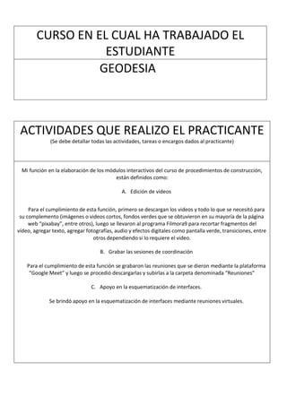 CURSO EN EL CUAL HA TRABAJADO EL
ESTUDIANTE
GEODESIA
ACTIVIDADES QUE REALIZO EL PRACTICANTE
(Se debe detallar todas las actividades, tareas o encargos dados al practicante)
Mi función en la elaboración de los módulos interactivos del curso de procedimientos de construcción,
están definidos como:
A. Edición de videos
Para el cumplimiento de esta función, primero se descargan los videos y todo lo que se necesitó para
su complemento (imágenes o videos cortos, fondos verdes que se obtuvieron en su mayoría de la página
web “pixabay”, entre otros), luego se llevaron al programa Filmora9 para recortar fragmentos del
vídeo, agregar texto, agregar fotografías, audio y efectos digitales como pantalla verde, transiciones, entre
otros dependiendo si lo requiere el video.
B. Grabar las sesiones de coordinación
Para el cumplimiento de esta función se grabaron las reuniones que se dieron mediante la plataforma
“Google Meet” y luego se procedió descargarlas y subirlas a la carpeta denominada “Reuniones”
C. Apoyo en la esquematización de interfaces.
Se brindó apoyo en la esquematización de interfaces mediante reuniones virtuales.
 