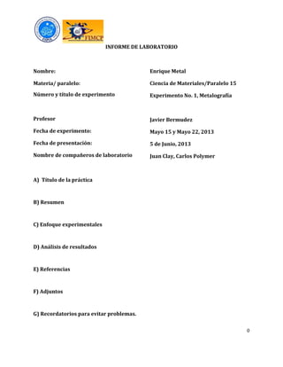 0
INFORME DE LABORATORIO
Nombre:
Materia/ paralelo:
Número y título de experimento
Profesor
Fecha de experimento:
Fecha de presentación:
Nombre de compañeros de laboratorio
Enrique Metal
Ciencia de Materiales/Paralelo 15
Experimento No. 1, Metalografía
Javier Bermudez
Mayo 15 y Mayo 22, 2013
5 de Junio, 2013
Juan Clay, Carlos Polymer
A) Título de la práctica
B) Resumen
C) Enfoque experimentales
D) Análisis de resultados
E) Referencias
F) Adjuntos
G) Recordatorios para evitar problemas.
 