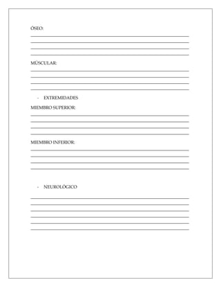 ÓSEO:
_________________________________________________________________________
_________________________________________________________________________
_________________________________________________________________________
_________________________________________________________________________

MÚSCULAR:
_________________________________________________________________________
_________________________________________________________________________
_________________________________________________________________________
_________________________________________________________________________

  -   EXTREMIDADES

MIEMBRO SUPERIOR:
_________________________________________________________________________
_________________________________________________________________________
_________________________________________________________________________
_________________________________________________________________________

MIEMBRO INFERIOR:
_________________________________________________________________________
_________________________________________________________________________
_________________________________________________________________________
_________________________________________________________________________



  -   NEUROLÓGICO

_________________________________________________________________________
_________________________________________________________________________
_________________________________________________________________________
_________________________________________________________________________
_________________________________________________________________________
_________________________________________________________________________
 