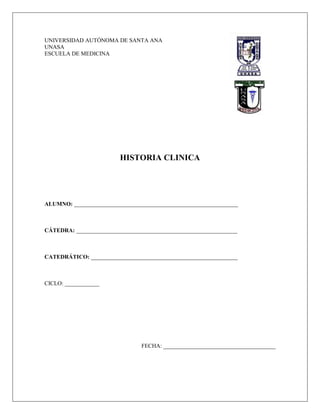 UNIVERSIDAD AUTÓNOMA DE SANTA ANA
UNASA
ESCUELA DE MEDICINA




                         HISTORIA CLINICA




ALUMNO: _________________________________________________________



CÁTEDRA: ________________________________________________________



CATEDRÁTICO: ___________________________________________________



CICLO: ____________




                                FECHA: _______________________________________
 