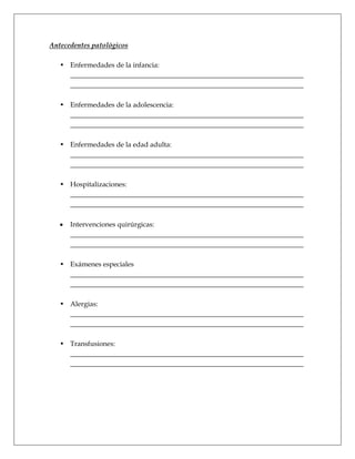 Antecedentes patológicos

   • Enfermedades de la infancia:
     ___________________________________________________________________
     ___________________________________________________________________

   • Enfermedades de la adolescencia:
     ___________________________________________________________________
     ___________________________________________________________________

   • Enfermedades de la edad adulta:
     ___________________________________________________________________
     ___________________________________________________________________

   • Hospitalizaciones:
     ___________________________________________________________________
     ___________________________________________________________________

      Intervenciones quirúrgicas:
      ___________________________________________________________________
      ___________________________________________________________________

   • Exámenes especiales
     ___________________________________________________________________
     ___________________________________________________________________

   • Alergias:
     ___________________________________________________________________
     ___________________________________________________________________

   • Transfusiones:
     ___________________________________________________________________
     ___________________________________________________________________
 
