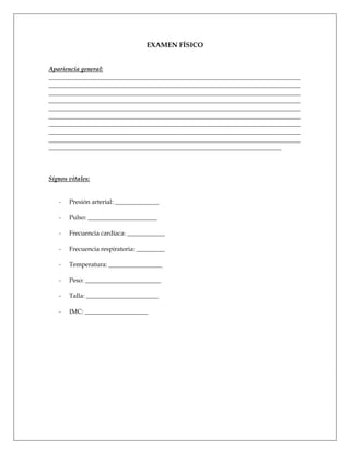 EXAMEN FÍSICO


Apariencia general:
________________________________________________________________________________
________________________________________________________________________________
________________________________________________________________________________
________________________________________________________________________________
________________________________________________________________________________
________________________________________________________________________________
________________________________________________________________________________
________________________________________________________________________________
________________________________________________________________________________
__________________________________________________________________________



Signos vitales:


   -   Presión arterial: ______________

   -   Pulso: ______________________

   -   Frecuencia cardíaca: ____________

   -   Frecuencia respiratoria: _________

   -   Temperatura: _________________

   -   Peso: ________________________

   -   Talla: _______________________

   -   IMC: ____________________
 