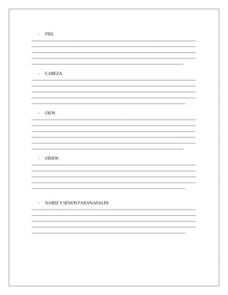 - PIEL
________________________________________________________________________________
________________________________________________________________________________
________________________________________________________________________________
________________________________________________________________________________
__________________________________________________________________________

   - CABEZA
________________________________________________________________________________
________________________________________________________________________________
________________________________________________________________________________
________________________________________________________________________________
___________________________________________________________________________

   - OJOS
________________________________________________________________________________
________________________________________________________________________________
________________________________________________________________________________
________________________________________________________________________________
________________________________________________________________________________
__________________________________________________________________________

   - OÍDOS
________________________________________________________________________________
________________________________________________________________________________
________________________________________________________________________________
________________________________________________________________________________
___________________________________________________________________________


   - NARIZ Y SENOS PARANASALES
________________________________________________________________________________
________________________________________________________________________________
________________________________________________________________________________
________________________________________________________________________________
___________________________________________________________________________
 