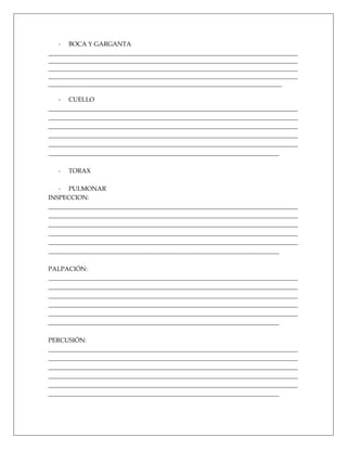 - BOCA Y GARGANTA
________________________________________________________________________________
________________________________________________________________________________
________________________________________________________________________________
________________________________________________________________________________
___________________________________________________________________________

   - CUELLO
________________________________________________________________________________
________________________________________________________________________________
________________________________________________________________________________
________________________________________________________________________________
________________________________________________________________________________
__________________________________________________________________________

   -   TORAX

   - PULMONAR
INSPECCION:
________________________________________________________________________________
________________________________________________________________________________
________________________________________________________________________________
________________________________________________________________________________
________________________________________________________________________________
__________________________________________________________________________

PALPACIÓN:
________________________________________________________________________________
________________________________________________________________________________
________________________________________________________________________________
________________________________________________________________________________
________________________________________________________________________________
__________________________________________________________________________

PERCUSIÓN:
________________________________________________________________________________
________________________________________________________________________________
________________________________________________________________________________
________________________________________________________________________________
________________________________________________________________________________
__________________________________________________________________________
 