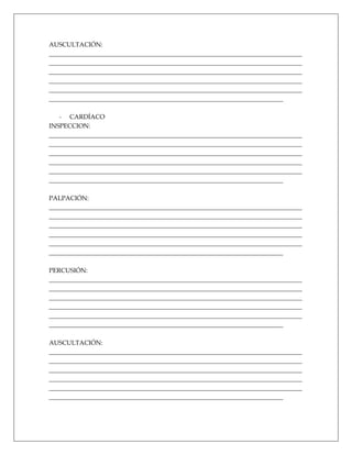 AUSCULTACIÓN:
________________________________________________________________________________
________________________________________________________________________________
________________________________________________________________________________
________________________________________________________________________________
________________________________________________________________________________
__________________________________________________________________________

   - CARDÍACO
INSPECCION:
________________________________________________________________________________
________________________________________________________________________________
________________________________________________________________________________
________________________________________________________________________________
________________________________________________________________________________
__________________________________________________________________________

PALPACIÓN:
________________________________________________________________________________
________________________________________________________________________________
________________________________________________________________________________
________________________________________________________________________________
________________________________________________________________________________
__________________________________________________________________________

PERCUSIÓN:
________________________________________________________________________________
________________________________________________________________________________
________________________________________________________________________________
________________________________________________________________________________
________________________________________________________________________________
__________________________________________________________________________

AUSCULTACIÓN:
________________________________________________________________________________
________________________________________________________________________________
________________________________________________________________________________
________________________________________________________________________________
________________________________________________________________________________
__________________________________________________________________________
 