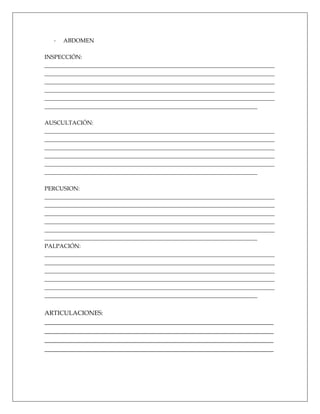 -   ABDOMEN

INSPECCIÓN:
________________________________________________________________________________
________________________________________________________________________________
________________________________________________________________________________
________________________________________________________________________________
________________________________________________________________________________
__________________________________________________________________________

AUSCULTACIÓN:
________________________________________________________________________________
________________________________________________________________________________
________________________________________________________________________________
________________________________________________________________________________
________________________________________________________________________________
__________________________________________________________________________

PERCUSION:
________________________________________________________________________________
________________________________________________________________________________
________________________________________________________________________________
________________________________________________________________________________
________________________________________________________________________________
__________________________________________________________________________
PALPACIÓN:
________________________________________________________________________________
________________________________________________________________________________
________________________________________________________________________________
________________________________________________________________________________
________________________________________________________________________________
__________________________________________________________________________


ARTICULACIONES:
_________________________________________________________________________
_________________________________________________________________________
_________________________________________________________________________
_________________________________________________________________________
 