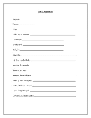 Datos personales:
Nombre: _____________________________________________________________
Genero: __________________
Edad: ____________________
Fecha de nacimiento: ___________________________________________________
Ocupación:_______________________________________________
Estado civil: ______________________________________________
Religión:_________________________________________________
Dirección:_______________________________________________________________
Nivel de escolaridad: ____________________________________________________
Nombre del servicio: _____________________________________________________
Numero de cama: _______________________________________________________
Numero de expediente: _________________________________________________
Fecha y hora de ingreso: ________________________________________________
Fecha y hora de historia: _________________________________________________
Datos otorgados por: ____________________________________________________
Confiabilidad de los datos: _______________________________________________
 