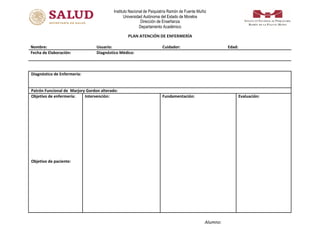 Instituto Nacional de Psiquiatría Ramón de Fuente Muñiz
Universidad Autónoma del Estado de Morelos
Dirección de Enseñanza
Departamento Académico
PLAN ATENCIÓN DE ENFERMERÍA
Nombre: Usuario: Cuidador: Edad:
Fecha de Elaboración: Diagnóstico Médico:
Diagnóstico de Enfermería:
Patrón Funcional de Marjory Gordon alterado:
Objetivo de enfermería:
Objetivo de paciente:
Intervención: Fundamentación: Evaluación:
Alumno:
 