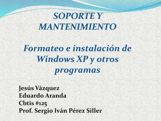 SOPORTE Y 
MANTENIMIENTO 
Formateo e instalación de 
Windows XP y otros 
programas 
Jesús Vázquez 
Eduardo Aranda 
Cbtis #125 
Prof. Sergio Iván Pérez Siller 
 