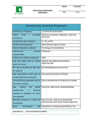 CREATIVIDAD EMPRESARIAL 
UNIQUINDIO 
FECHA 5-09-2014 
PAG 3 de 4 
Formato Guía: Entrevista Empresario 
Nombre de la Empresa: La Feria de las Bicicletas 
Objeto social u actividad 
económica: 
Venta de accesorios, Repuestos, Taller de 
Bicicletas 
Localización de la empresa Cr 19 n 23-05 
Nombre del Empresario: Maria Marleny Aguirre Henao 
Historia educativa y laboral: Tecnóloga en Contabilidad 
Experiencias previas 
Familiares 
empresariales 
Cuándo fue creada la empresa? 1996 
Qué otros ideas tenía en mente 
antes de iniciar? 
Adquirir una cadena de alimentos, 
Supermercado 
Por qué se decidió por éste tipo 
de negocio? 
Por Rentabilidad en el Comercio 
Qué mecanismos utilizó para la 
consecución de los recursos? 
Recursos Económicos Familiares 
Características personales que lo 
han hecho exitoso? 
Elite y Garantía de un Producto de Calidad 
Qué consejo nos puede 
proporcionar, si nosotros 
tenemos el propósito de crear 
una empresa? 
Paciencia, Optimismo, Responsabilidad 
Momentos de gloria y críticos de 
la empresa? 
Hace un año, crisis en el mercado de 
bicicletas por abrir otras tiendas deportivas 
Otros comentarios del Vendemos un producto garantizado y con 
Presentado por: Luis Fernando Nemee Castrillón 
 
