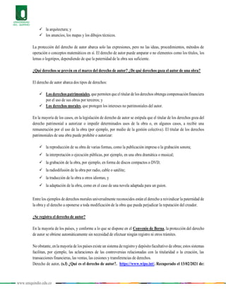 www.uniquindio.edu.co
 la arquitectura; y
 los anuncios, los mapas y los dibujos técnicos.
La protección del derecho de autor abarca solo las expresiones, pero no las ideas, procedimientos, métodos de
operación o conceptos matemáticos en sí. El derecho de autor puede amparar o no elementos como los títulos, los
lemas o logotipos, dependiendo de que la paternidad de la obra sea suficiente.
¿Qué derechos se prevén en el marco del derecho de autor? ¿De qué derechos goza el autor de una obra?
El derecho de autor abarca dos tipos de derechos:
 Los derechos patrimoniales,que permiten que el titular de los derechos obtenga compensación financiera
por el uso de sus obras por terceros; y
 Los derechos morales, que protegen los intereses no patrimoniales del autor.
En la mayoría de los casos, en la legislación de derecho de autor se estipula que el titular de los derechos goza del
derecho patrimonial a autorizar o impedir determinados usos de la obra o, en algunos casos, a recibir una
remuneración por el uso de la obra (por ejemplo, por medio de la gestión colectiva). El titular de los derechos
patrimoniales de una obra puede prohibir o autorizar:
 la reproducción de su obra de varias formas, como la publicación impresa o la grabación sonora;
 la interpretación o ejecución públicas, por ejemplo, en una obra dramática o musical;
 la grabación de la obra, por ejemplo, en forma de discos compactos o DVD;
 la radiodifusión de la obra por radio, cable o satélite;
 la traducción de la obra a otros idiomas; y
 la adaptación de la obra, como en el caso de una novela adaptada para un guion.
Entre los ejemplos de derechos morales universalmente reconocidos están el derecho a reivindicar la paternidad de
la obra y el derecho a oponerse a toda modificación de la obra que pueda perjudicar la reputación del creador.
¿Se registra el derecho de autor?
En la mayoría de los países, y conforme a lo que se dispone en el Convenio de Berna, la protección del derecho
de autor se obtiene automáticamente sin necesidad de efectuar ningún registro ni otros trámites.
No obstante, en la mayoría de los países existe un sistema de registro y depósito facultativo de obras; estos sistemas
facilitan, por ejemplo, las aclaraciones de las controversias relacionadas con la titularidad o la creación, las
transacciones financieras, las ventas, las cesiones y transferencias de derechos.
Derecho de autor. (s.f) ¿Qué es el derecho de autor?. https://www.wipo.int/. Recuperado el 13/02/2021 de:
 