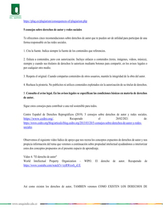 www.uniquindio.edu.co
https://plag.co/plagiarism/consequences-of-plagiarism.php
5 consejos sobre derechos de autor y redes sociales
Te ofrecemos cinco recomendaciones sobre derechos de autor que te pueden ser de utilidad para participar de una
forma responsable en las redes sociales.
1. Cita la fuente. Indica siempre la fuente de los contenidos que referencies.
2. Enlaza a contenidos, pero con autorización. Incluye enlaces a contenidos (texto, imágenes, videos, música),
siempre y cuando sus titulares de derechos lo autoricen mediante botones para compartir, en los avisos legales o
por cualquier otro medio.
3. Respeta el original. Cuando compartas contenidos de otros usuarios, mantén la integridad de la obra del autor.
4. Rechaza la piratería. No publicites ni utilices contenidos explotados sin la autorización de su titular de derechos.
5. Consulta el aviso legal. En los avisos legales se especifican las condiciones básicas en materia de derechos
de autor.
Sigue estos consejos para contribuir a una red sostenible para todos.
Centro Español de Derechos Reprográficos (2019). 5 consejos sobre derechos de autor y redes sociales.
https://www.cedro.org/. Recuperado el 28/02/2021 de:
https://www.cedro.org/blog/articulo/blog.cedro.org/2013/03/20/5-consejos-sobre-derechos-de-autor-y-redes-
sociales
Observemos el siguiente video lúdico de apoyo que nos recrea los conceptos expuestos de derechos de autor y nos
propicia información del tema que veremos a continuación sobre propiedad intelectual ayudándonos a interiorizar
estos dos conceptos propuestos en el presente espacio de aprendizaje.
Video 4. "El derecho de autor"
World Intellectual Property Organization – WIPO. El derecho de autor. Recuperado de
https://www.youtube.com/watch?v=zyRWxwb_sUE
Así como existen los derechos de autor, TAMBIEN veremos COMO EXISTEN LOS DERECHOS DE
 