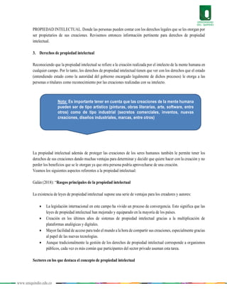 www.uniquindio.edu.co
PROPIEDAD INTELECTUAL. Donde las personas pueden contar con los derechos legales que se les otorgan por
ser propietarios de sus creaciones. Revisemos entonces información pertinente para derechos de propiedad
intelectual.
3. Derechos de propiedad intelectual
Reconociendo que la propiedad intelectual se refiere a la creación realizada por el intelecto de la mente humana en
cualquier campo. Por lo tanto, los derechos de propiedad intelectual tienen que ver con los derechos que el estado
(entendiendo estado como la autoridad del gobierno encargado legalmente de dichos procesos) le otorga a las
personas o titulares como reconocimiento por las creaciones realizadas con su intelecto.
La propiedad intelectual además de proteger las creaciones de los seres humanos también le permite tener los
derechos de sus creaciones dando muchas ventajas para determinar y decidir que quiere hacer con la creación y no
perder los beneficios que se le otorgan ya que otra persona podría aprovecharse de una creación.
Veamos los siguientes aspectos referentes a la propiedad intelectual:
Galán (2018): “Rasgos principales de la propiedad intelectual
La existencia de leyes de propiedad intelectual supone una serie de ventajas para los creadores y autores:
 La legislación internacional en este campo ha vivido un proceso de convergencia. Esto significa que las
leyes de propiedad intelectual han mejorado y equiparado en la mayoría de los países.
 Creación en los últimos años de sistemas de propiedad intelectual gracias a la multiplicación de
plataformas analógicas y digitales.
 Mayor facilidad de acceso para todo el mundo a la hora de compartir sus creaciones, especialmente gracias
al papel de las nuevas tecnologías.
 Aunque tradicionalmente la gestión de los derechos de propiedad intelectual corresponde a organismos
públicos, cada vez es más común que participantes del sector privado asuman esta tarea.
Sectores en los que destaca el concepto de propiedad intelectual
Nota: Es importante tener en cuenta que las creaciones de la mente humana
pueden ser de tipo artístico (pinturas, obras literarias, arte, software, entre
otros) como de tipo industrial (secretos comerciales, inventos, nuevas
creaciones, diseños industriales, marcas, entre otros)
 