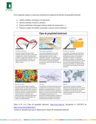 www.uniquindio.edu.co
En los siguientes campos es común que esté presente la regulación de derechos de propiedad intelectual:
 Ámbito científico, tecnológico y de innovación.
 Sectores culturales, literarios y artísticos.
 Entorno multimedia (videojuegos, Internet, medios de comunicación…).
 Dominio y registro de nombres comerciales y marcas a través de patentes.”
Tipos de propiedad intelectual
Sobre la PI. (s.f). Tipos de propiedad intelectual. https://www.wipo.int/. Recuperado el 13/02/2021 de:
https://www.wipo.int/about-ip/es/
Veamos las siguientes leyes que se adoptan para el manejo de la propiedad intelectual:
 