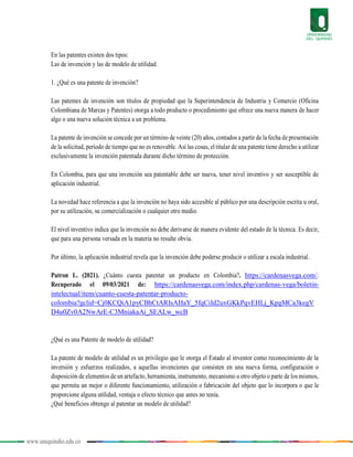 www.uniquindio.edu.co
En las patentes existen dos tipos:
Las de invención y las de modelo de utilidad.
1. ¿Qué es una patente de invención?
Las patentes de invención son títulos de propiedad que la Superintendencia de Industria y Comercio (Oficina
Colombiana de Marcas y Patentes) otorga a todo producto o procedimiento que ofrece una nueva manera de hacer
algo o una nueva solución técnica a un problema.
La patente de invención se concede por un término de veinte (20) años, contados a partir de la fecha de presentación
de la solicitud, período de tiempo que no es renovable. Así las cosas, el titular de una patente tiene derecho a utilizar
exclusivamente la invención patentada durante dicho término de protección.
En Colombia, para que una invención sea patentable debe ser nueva, tener nivel inventivo y ser susceptible de
aplicación industrial.
La novedad hace referencia a que la invención no haya sido accesible al público por una descripción escrita u oral,
por su utilización, su comercialización o cualquier otro medio.
El nivel inventivo indica que la invención no debe derivarse de manera evidente del estado de la técnica. Es decir,
que para una persona versada en la materia no resulte obvia.
Por último, la aplicación industrial revela que la invención debe poderse producir o utilizar a escala industrial.
Patron L. (2021). ¿Cuánto cuesta patentar un producto en Colombia?. https://cardenasvega.com/.
Recuperado el 09/03/2021 de: https://cardenasvega.com/index.php/cardenas-vega/boletin-
intelectual/item/cuanto-cuesta-patentar-producto-
colombia?gclid=Cj0KCQiA1pyCBhCtARIsAHaY_5fqCiId2uxGKkPqvEHLj_KpgMCa3kegV
D4u0Zv0A2NwArE-C3MniakaAi_SEALw_wcB
¿Qué es una Patente de modelo de utilidad?
La patente de modelo de utilidad es un privilegio que le otorga el Estado al inventor como reconocimiento de la
inversión y esfuerzos realizados, a aquellas invenciones que consisten en una nueva forma, configuración o
disposición de elementos de un artefacto, herramienta, instrumento, mecanismo u otro objeto o parte de los mismos,
que permita un mejor o diferente funcionamiento, utilización o fabricación del objeto que lo incorpora o que le
proporcione alguna utilidad, ventaja o efecto técnico que antes no tenía.
¿Qué beneficios obtengo al patentar un modelo de utilidad?
 
