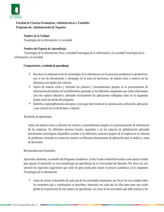 www.uniquindio.edu.co
Facultad de Ciencias Económicas, Administrativas y Contables
Programa de: Administración de Negocios
Nombre de la Unidad:
Tecnologías de la información y la sociedad.
Nombre del Espacio de Aprendizaje:
Tecnologías de la información, ética y sociedadTecnologías de la información y la sociedad Tecnologías de la
información y la sociedad
Competencias yresultadodeaprendizaje:
 Reconoce la importancia de las tecnologías de la información en los procesos académicos y productivos,
con el uso de herramientas y estrategias en la toma de decisiones, de manera ética y asertiva en las
diferentes actividades del contexto.
 Aplica de manera crítica y eficiente los criterios y procedimientos propios en el procesamiento de
información procedente de la problemática generada en las diferentes asignaturas que están relacionadas
con este espacio educativo, aplicando técnicamente las aplicaciones trabajadas tanto en la asignatura
propia como las demás del programa.
 Identifica responsablemente conceptos y leyes que intervienen en la comunicación, utilización, aplicación
y uso correcto en la red de datos e internet.
Resultado de aprendizaje.
Aplico de manera crítica y eficiente los criterios y procedimientos propios en el procesamiento de información
de las empresas. En diferentes entornos locales, regionales y en los espacios de globalización aplicando
herramientas tecnológicas disponibles acordes a los diferentes contextos propios de la empresa en la solución
de problemas, teniendo en cuanta los avances en diferentes herramientas de aplicación para el análisis y toma
de decisiones.
Recomendaciones Generales:
Apreciado estudiante, en nombre del Programa Académico, le doy la más cordial bienvenida a este espacio creado
para apoyar el desarrollo en esta metodología de aprendizaje de la Universidad del Quindío, Por favor lea con
atención las siguientes sugerencias que serán de gran ayuda para iniciar el proceso académico en la asignatura
Tecnologías de la información.
 Antes de iniciar el desarrollo de cada una de las actividades propuestas, por favor lea con cuidado todos
los momentos que a continuación se describen, interactúe con cada una de ellas para tener una visión
global de la pretensión de este espacio de aprendizaje, así como de las actividades que debe realizar y los
 