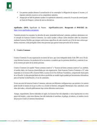 www.uniquindio.edu.co
 Las patentes pueden demorar la actualización al no contemplar la obligación de mejorar el invento y al
imponer controles excesivos en los competidores naturales.
 Aunque por un lado las patentes ayudan a la explotación industrial y comercial, el exceso de control puede
ser factor de bloqueo y retraso de nuevas alternativas.
significados. (2019). Significado de Patente. significados.com. Recuperado el 09/03/2021 de:
https://www.significados.com/patente/
Teniendo presente los conceptos los derechos de autor, propiedad intelectual y patentes, podemos adentramos con
el concepto de licencias Creative Commons. Las cuales ayudan a ofrecer ciertos derechos sobre las creaciones
mediante licencias flexibles que otorgan restricciones específicas de cada creación con el fin de tener certeza que
dichas creaciones, están protegidas contra otras personas que quieren tomar provecho de las mismas.
5. Creative Commons
Creative Commons: Es una organización sin ánimo de lucro, que viene trabajando desde el año 2001 con el fin de
crear distintas licencias a los productos de los inventores o creadores que les permitan identificar y controlar el uso
de las mismas por parte de las demás personas.
Creative Commons (en español “bienes comunes creativos” o “licencia de bienes comunes creativos”) es, también,
el nombre dado a las licencias desarrolladas por esta organización. Estas licencias Creative Commons o CC están
inspiradas en la licencia GPL (General Public License) de la Free Software Foundation, compartiendo buena parte
de su filosofía. La idea principal detrás de ellas es posibilitar un modelo legal ayudado por herramientas informáticas
para así facilitar la distribución y el uso de contenidos.
Existe una serie de licencias Creative Commons, cada una con diferentes configuraciones, que permite a los autores
poder decidir la manera en la que su obra va a circular en Internet, entregando libertad para citar, reproducir, crear
obras derivadas y ofrecerla públicamente bajo ciertas diferentes restricciones.
Aunque, originalmente, fueron redactadas en inglés, las licencias han sido adaptadas a varias legislaciones en otros
países del mundo y, entre otros idiomas, han sido traducidas al castellano, al gallego, al euskera y al catalán a través
del proyecto Creative Commons International.
 