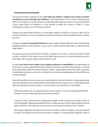 www.uniquindio.edu.co
Funcionamiento de las licencias
Las licencias de Creative Commons son unos textos legales que facilitan a cualquier autor el hecho de permitir
determinados usos de su obra bajo unas condiciones y unos requerimientos y lo que no está en la licencia hay que
pedirlo. Es una alternativa a todos los derechos reservados donde para utilizar una licencia, no hay que pedir permiso
ni hacer ningún trámite, solo indicarlo en la obra mediante el nombre de la licencia, el enlace y el icono
correspondientes, siendo el uso de las licencias es gratuito.
Cualquier autor puede obtener beneficios de su obra porque mantiene los derechos, no los cede a nadie, solo los
autoriza. Reservándose o no los usos comerciales, puede buscar la manera de obtener un beneficio directo o indirecto
de su obra.
Las licencias se basan en la propiedad intelectual, por tanto, usarlas no implica rechazar la misma. Sin derechos de
propiedad intelectual no serían necesarias, ya que el autor no debería autorizar nada porque no tendría reconocido
ningún derecho.
Para poder licenciar una obra bajo Creative Commons, lo principal es ser el autor y el titular de los derechos. Puede
ser autor y no titular si los ha cedido; en este caso, no puede asignar una licencia, sino que debería pedir permiso al
nuevo titular. Solo es necesario indicar el tipo de licencia y ya está.
Se puede crear recursos nuevos siempre que no tengamos problemas de compatibilidad en los requerimientos de
las licencias. En la obra original deberíamos tener siempre una licencia que permitiera obras derivadas y, en función
de los requerimientos, deberíamos mantener la licencia. Además, siempre podemos utilizar obras ajenas o fragmentos
en determinadas condiciones, como la cita o la ilustración de la enseñanza, independientemente de la posible licencia
que lleven asociadas.
Quien debe especificar la licencia es el autor, pero también puede ser el titular de los derechos. Un editor puede acordar
con un autor la publicación de una obra mediante una determinada licencia y mantener su rol. Un editor también puede
seleccionar materiales con licencias abiertas y crear nuevas obras o nuevos productos con valor añadido.
EIPE Business School. (S.f). Los 6 tipos de licencias Creative Commons. www.eipe.es. Recuperado el 09/03/2021
de: https://www.eipe.es/blog/6-tipos-de-licencias-creative-commons/
A pesar de la nueva y polémica directiva europea sobre copyright, no todo el contenido que se puede encontrar en
la red está protegido. Algunas personas gustan de liberar su trabajo para que el resto de usuarios puedan usarlo bajo
algunas condiciones. Estas condiciones son, precisamente, las que recogen las licencias Creative Commons.
Estas licencias, ampliamente utilizadas en la red en sitios como Flickr y bancos de imágenes, sirven para garantizar
al creador (o licenciatario) una serie de derechos sobre sus productos, a la par que permiten compartir y utilizar el
 