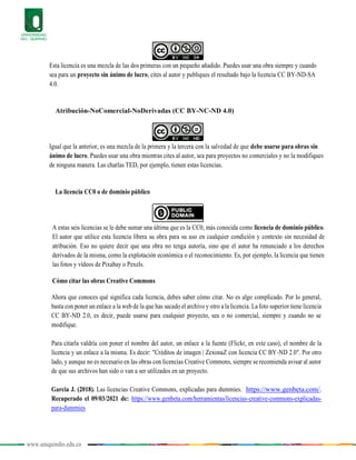 www.uniquindio.edu.co
Esta licencia es una mezcla de las dos primeras con un pequeño añadido. Puedes usar una obra siempre y cuando
sea para un proyecto sin ánimo de lucro, cites al autor y publiques el resultado bajo la licencia CC BY-ND-SA
4.0.
Atribución-NoComercial-NoDerivadas (CC BY-NC-ND 4.0)
Igual que la anterior, es una mezcla de la primera y la tercera con la salvedad de que debe usarse para obras sin
ánimo de lucro. Puedes usar una obra mientras cites al autor, sea para proyectos no comerciales y no la modifiques
de ninguna manera. Las charlas TED, por ejemplo, tienen estas licencias.
La licencia CC0 o de dominio público
A estas seis licencias se le debe sumar una última que es la CC0, más conocida como licencia de dominio público.
El autor que utilice esta licencia libera su obra para su uso en cualquier condición y contexto sin necesidad de
atribución. Eso no quiere decir que una obra no tenga autoría, sino que el autor ha renunciado a los derechos
derivados de la misma, como la explotación económica o el reconocimiento. Es, por ejemplo, la licencia que tienen
las fotos y vídeos de Pixabay o Pexels.
Cómo citar las obras Creative Commons
Ahora que conoces qué significa cada licencia, debes saber cómo citar. No es algo complicado. Por lo general,
basta con poner un enlace a la web de la que has sacado el archivo y otro a la licencia. La foto superior tiene licencia
CC BY-ND 2.0, es decir, puede usarse para cualquier proyecto, sea o no comercial, siempre y cuando no se
modifique.
Para citarla valdría con poner el nombre del autor, un enlace a la fuente (Flickr, en este caso), el nombre de la
licencia y un enlace a la misma. Es decir: "Créditos de imagen | ZexonaZ con licencia CC BY-ND 2.0". Por otro
lado, y aunque no es necesario en las obras con licencias Creative Commons, siempre se recomienda avisar al autor
de que sus archivos han sido o van a ser utilizados en un proyecto.
Garcia J. (2018). Las licencias Creative Commons, explicadas para dummies. https://www.genbeta.com/.
Recuperado el 09/03/2021 de: https://www.genbeta.com/herramientas/licencias-creative-commons-explicadas-
para-dummies
 
