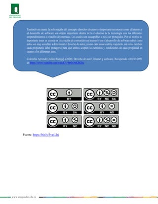 www.uniquindio.edu.co
Fuente: https://bit.ly/3vasLhj
Teniendo en cuenta la información del concepto derechos de autor es importante reconocer como el internet y
el desarrollo de software son objeto importante dentro de la evolución de la tecnología con los diferentes
emprendimientos o creación de empresas. Los cuales son susceptibles o no a ser protegidos. Por tal motivo es
importante tener en cuenta en la creación de contenidos en internet y en el desarrollo de software saber como
estos son muy sensibles a determinar el derecho de autor y como cada usuario debe respetarlo, así como también
cada propietario debe protegerlo para que ambos acepten los temimos y condiciones de cada propiedad en
cuanto a los diferentes usos.
Colombia Aprende [Julián Riatiga]. (2020). Derecho de autor, internet y software. Recuperado el 01/03/2021
en https://www.youtube.com/watch?v=bp0x9nKBGhc
 