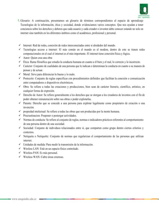 www.uniquindio.edu.co
1. Glosario: A continuación, presentamos un glosario de términos correspondientes al espacio de aprendizaje
Tecnologías de la información, ética y sociedad, donde evidenciamos varios conceptos. Que nos ayudan a tener
conciencia sobre los derechos y deberes que cada usuario y cada creador o inventor debe conocer estando no solo en
internet sino también en los diferentes ámbitos como el académico, profesional y personal.
 Internet: Red de redes, conexión de redes interconectadas entre si alrededor del mundo.
 Tecnologías acceso a internet: El más común en el mundo es el modem, dentro de este se tienen redes
computacionales en el cual el internet es el más importante. El internet tiene conexión física y lógica.
 Autor: Quien crea una obra
 Ética: Rama filosófica que estudia la conducta humana en cuanto a él bien y el mal, lo correcto y lo incorrecto.
 Carácter: Conjunto de cualidades de una persona que le indican o determinan la conducta en cuanto a su manera de
pensar y de actuar.
 Moral: Sirve para diferenciar lo bueno y lo malo.
 Protocolo: Conjunto de reglas específicas con procedimientos definidos que facilitan la conexión o comunicación
entre computadores o dispositivos electrónicos.
 Obra: Se refiere a todas las creaciones y producciones, bien sean de carácter literario, científico, artístico, en
cualquier forma de expresión.
 Derecho de Autor: Se refiere generalmente a los derechos que se otorgan a los creadores de inventos con el fin de
poder obtener remuneración sobre sus obras o poder explotarlas.
 Patente: Derecho que se concede a una persona para explotar legalmente como propietario de creación o una
invención.
 propiedad intelectual: Se refiere a todas las obras que son producidas por la mente humana.
 Procrastinacion: Posponer o postergar actividades.
 Normas de conducta: Se refiere al conjunto de reglas, normas o indicadores prácticos referentes al comportamiento
de una persona dentro de una sociedad.
 Sociedad: Conjunto de individuos relacionados entre sí, que comparten como grupo dentro ciertos criterios y
contextos.
 Netiqueta o Netiquette: Conjunto de normas que regularizan el comportamiento de las personas que utilizan
internet.
 Unidades de medida: Para medir la transmisión de la información.
 Wireless LAN: Está en un espacio físico controlado.
 Wireless PAN: Es más personal.
 Wireless WAN: Cubre áreas extensas.
 