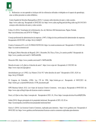 www.uniquindio.edu.co
2. Referencias: en este apartado se incluyen sólo las referencias utilizadas o trabajadas en el espacio de aprendizaje;
estas se deben presentar en orden alfabético.
Centro Español de Derechos Reprográficos (2019). 5 consejos sobre derechos de autor y redes sociales.
https://www.cedro.org/. Recuperado el 28/02/2021 de: https://www.cedro.org/blog/articulo/blog.cedro.org/2013/03/20/5-
consejos-sobre-derechos-de-autor-y-redes-sociales
Cohen, D. (2014). Tecnologías de la Información. (6a. ed.) McGraw-Hill Interamericana. Página: Portada.
http://crai.referencistas.com:2078/?il=702&pg=1
Consejo profesional de administración de empresas. (1987). Código de ética profesional del administrador de empresas.
Recuperado el 02/03/2021 en https://bit.ly/3s4kQ2T
Creative Commons (CC). (s.f), ÚLTIMAS NOTICIAS. https://co.creativecommons.net/. Recuperado el 13/02/2021 de:
https://co.creativecommons.net/
De Brigard, [María Mercedes de Brigard]. (2011, Diciembre 20). Ética y Éxito ¿Un camino posible?. Recuperado de:
https://www.youtube.com/watch?v=MrPEnikb2Rk
Dirección URL: https://www.youtube.com/watch?v=MrPEnikb2Rk
Derecho de autor. (s.f) ¿Qué es el derecho de autor?. https://www.wipo.int/. Recuperado el 13/02/2021 de:
https://www.wipo.int/copyright/es/
derechodeautor.gov.co/ (1982). Ley Número 23 de 192 “sobre derechos de autor”. Recuperado el 2021, 02,01 en:
https://bit.ly/2YNKdJH
El Congreso de Colombia, (1994). Ley 170 de 1994. https://mintic.gov.co/. Recuperado el 08/03/2021 de:
https://mintic.gov.co/portal/604/articles-15190_documento.pdf
EIPE Business School. (S.f). Los 6 tipos de licencias Creative Commons. www.eipe.es. Recuperado el 09/03/2021 de:
https://www.eipe.es/blog/6-tipos-de-licencias-creative-commons/
Etecé, (s.f) Qué es ética. https://concepto.de/. Recuperado el 2021, 01, 30 en: https://concepto.de/etica/#ixzz6l0QP2ZHa
Galán (2018). Rasgos principales de la propiedad intelectual. Recuperado el 2021, 02, 02 en:
https://economipedia.com/definiciones/propiedad-intelectual.html
Garcia J. (2018). Las licencias Creative Commons, explicadas para dummies. https://www.genbeta.com/. Recuperado el
09/03/2021 de: https://www.genbeta.com/herramientas/licencias-creative-commons-explicadas-para-dummies
 