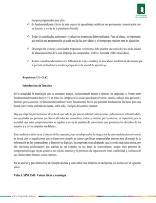 www.uniquindio.edu.co
tiempos programados para ellas.
 Es fundamental para el éxito de este espacio de aprendizaje establecer una permanente comunicación con
su docente, a través de la plataforma Moodle.
 Todas las actividades autónomas y evaluativas propuestas deben realizarse. Para tal efecto, es importante
que realice una programación de cada una de las actividades y el tiempo que requiere para su ejecución.
 Descargue las lecturas y actividades propuestas. Así mismo, debe guardar una copia de estas en la unidad
de almacenamiento de la cual disponga (su computador, el drive, memoria USB o disco duro).
 Realice consultas adicionales en la biblioteca de la universidad y en buscadores académicos, de manera que
le permita profundizar la temática propuesta en la unidad de aprendizaje.
Requisitos: U1 – EA2
IntroducciónalaTemática
En la actualidad la tecnología con su constante avance, evolucionando minuto a minuto, ha empezado a formar parte
fundamental de nuestro diario vivir en todos los campos en los cuales nos desenvolvemos: estudio, trabajo, vida personal y
familiar; por lo anterior, es fundamental establecer unos lineamientos éticos que permitan fundamentar las bases para una
buena convivencia teniendo en cuenta, sobre todo, el origen del cambio: internet.
Hay que empezar por mencionar el hecho de que todo lo que pasa en internet (interacciones, publicaciones, interactividad),
son ejecutados por personas que llevan allí todas sus costumbres, cultura y normas, por lo anterior, es importante para la
sociedad, que estos comportamientos se regulen a través de medidas de convivencia que garanticen los derechos de los
usuarios y a la vez estipulen sus deberes.
Esto, también se debe hacer al interior de las empresas, pues es indispensable la integración de estas medidas de convivencia
en la red, con las regulaciones que se tienen por ejemplo en cuanto a políticas empresariales internas para el manejo de la
información en los computadores o dispositivos digitales; las empresas están adoptando cada vez más una cultura ética, por
ello necesitan colaboradores que además de ser expertos en sus áreas de conocimiento, tengan unos patrones de
comportamiento que vayan acordes a sus valores internos y le permitan a la organización tener credibilidad y confianza de
sus clientes tanto internos como externos.
Por lo anterior y para interiorizar el concepto de ética y como debe estar implícito en la empresa, los invito a ver el siguiente
video:
Video 1. SÍNTESIS: Valores éticos y tecnología
 