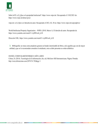 www.uniquindio.edu.co
Sobre la PI. (s.f) ¿Que es la propiedad intelectual?. https://www.wipo.int/. Recuperado el 13/02/2021 de:
https://www.wipo.int/about-ip/es/
wipo.int. (s.f), Qué es el derecho de autor. Recuperado el 2021, 02, 30 en: https://www.wipo.int/copyright/es/
World Intellectual Property Organization – WIPO. (2010, Marzo 1). El derecho de autor. Recuperado de
https://www.youtube.com/watch?v=zyRWxwb_sUE
Dirección URL: https://www.youtube.com/watch?v=zyRWxwb_sUE
3. Bibliografía: no tiene como propósito generar un listado interminable de libros, solo aquellos que son de mayor
utilidad y que se le recomiendan consultar al estudiante; esta se debe presentar en orden alfabético.
DANIEL COHEN KARENENRIQUE ASÍN LARES
Cohen, D. (2014). Tecnologías de la Información. (6a. ed.) McGraw-Hill Interamericana. Página: Portada.
http://crai.referencistas.com:2078/?il=702&pg=1
 