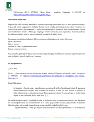 www.uniquindio.edu.co
UBUinvestiga. (2019). SÍNTESIS: Valores éticos y tecnología. Recuperado el 01/03/2021 en
https://www.youtube.com/watch?v=_bof3xavk_Y
DesarrollodelaTemática:
La posibilidad con la que cuenta la sociedad en cuanto a información y comunicación digital en la red es demasiado amplia,
lo que puede generar una percepción de libertad absoluta; pero la verdad es que la actuación en el espacio virtual tiene sus
límites y debe atender a principios morales y legales que debemos conocer; igualmente, como seres humanos que vivimos
en sociedad tenemos derechos y deberes que cumplir, por lo tanto, es necesario actuar responsable y éticamente, acatando
los diferentes principios sobre los que se ha iniciado la cimentación de la ética digital.
En este espacio académico abordaremos diferentes conceptos relacionados con lo anterior, tales como:
La ética profesional
Ética en internet
Derechos de Autor y de propiedad intelectual
Patentes y creative commons
Estos conceptos, permitirán evidenciar y discernir mejores prácticas para una interacción con valores y principio éticos en
espacios digitales dentro de los diferentes contextos.
La ética profesional
¿Qué es ética?
Lectura: La ética empresarial es vernos primero como personas, consultar PDF y enlace en la pestaña Unidad 1. Recuperado
el 14/03/2021 en http://www.yamidamat.com.co/entrevista/la-etica-empresarial-es-vernos-primero-como-personas-
lukangakye/598
Etecé (2021), afirma:
Se llama ética o filosofía moral a una de las ramas más antiguas de la filosofía, dedicada al estudio de la conducta
humana, expresada en conceptos como lo correcto y lo incorrecto, lo bueno y lo malo, la virtud, la felicidad y el
deber, así como en los sistemas de valores que dichas categorías sostienen. A pesar de lo que su nombre puede
sugerir, no debe confundirse la ética con la moral (p.1).
De acuerdo al concepto de ética mencionado, en todas las profesiones existe un conjunto de normas que rigen el actuar de
los diferentes profesionales y se basa directamente en los valores que poseen los individuos, pero aplicados en el entorno
laboral, esto hace referencia a la ética profesional, la cual es definida por Raffino (2020) como:
Conjunto de normas y valores que mejoran el desarrollo de las actividades profesionales. Es la encargada de
 