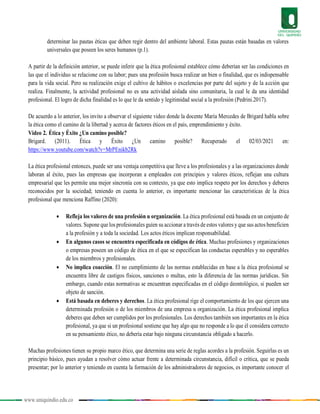www.uniquindio.edu.co
determinar las pautas éticas que deben regir dentro del ambiente laboral. Estas pautas están basadas en valores
universales que poseen los seres humanos (p.1).
A partir de la definición anterior, se puede inferir que la ética profesional establece cómo deberían ser las condiciones en
las que el individuo se relacione con su labor; pues una profesión busca realizar un bien o finalidad, que es indispensable
para la vida social. Pero su realización exige el cultivo de hábitos o excelencias por parte del sujeto y de la acción que
realiza. Finalmente, la actividad profesional no es una actividad aislada sino comunitaria, la cual le da una identidad
profesional. El logro de dicha finalidad es lo que le da sentido y legitimidad social a la profesión (Pedrini.2017).
De acuerdo a lo anterior, los invito a observar el siguiente video donde la docente María Mercedes de Brigard habla sobre
la ética como el camino de la libertad y acerca de factores éticos en el país, emprendimiento y éxito.
Video 2. Ética y Éxito ¿Un camino posible?
Brigard. (2011). Ética y Éxito ¿Un camino posible? Recuperado el 02/03/2021 en:
https://www.youtube.com/watch?v=MrPEnikb2Rk
La ética profesional entonces, puede ser una ventaja competitiva que lleve a los profesionales y a las organizaciones donde
laboran al éxito, pues las empresas que incorporan a empleados con principios y valores éticos, reflejan una cultura
empresarial que les permite una mejor sincronía con su contexto, ya que esto implica respeto por los derechos y deberes
reconocidos por la sociedad; teniendo en cuenta lo anterior, es importante mencionar las características de la ética
profesional que menciona Raffino (2020):
 Refleja los valores de una profesión u organización. La ética profesional está basada en un conjunto de
valores. Supone que los profesionales guíen su accionar a través de estos valores y que sus actos beneficien
a la profesión y a toda la sociedad. Los actos éticos implican responsabilidad.
 En algunos casos se encuentra especificada en códigos de ética. Muchas profesiones y organizaciones
o empresas poseen un código de ética en el que se especifican las conductas esperables y no esperables
de los miembros y profesionales.
 No implica coacción. El no cumplimiento de las normas establecidas en base a la ética profesional se
encuentra libre de castigos físicos, sanciones o multas, esto la diferencia de las normas jurídicas. Sin
embargo, cuando estas normativas se encuentran especificadas en el código deontológico, si pueden ser
objeto de sanción.
 Está basada en deberes y derechos. La ética profesional rige el comportamiento de los que ejercen una
determinada profesión o de los miembros de una empresa u organización. La ética profesional implica
deberes que deben ser cumplidos por los profesionales. Los derechos también son importantes en la ética
profesional, ya que si un profesional sostiene que hay algo que no responde a lo que él considera correcto
en su pensamiento ético, no debería estar bajo ninguna circunstancia obligado a hacerlo.
Muchas profesiones tienen su propio marco ético, que determina una serie de reglas acordes a la profesión. Seguirlas es un
principio básico, pues ayudan a resolver cómo actuar frente a determinada circunstancia, difícil o crítica, que se pueda
presentar; por lo anterior y teniendo en cuenta la formación de los administradores de negocios, es importante conocer el
 