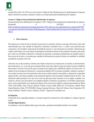 www.uniquindio.edu.co
acuerdo 003 de julio 9 de 1987 por el cual se dicta el Código de Ética Profesional para los administradores de empresas
desde el ministerio de comercio, industria y turismo y el consejo profesional de administración de empresas.
Lectura 1: Código de ética profesional del administrador de empresas.
Consejo profesional de administración de empresas. (1987). Código de ética profesional del administrador de empresas.
Recuperado el 16/03/2021 en
https://escuelaing.s3.amazonaws.com/staging/documents/3340_codigo_de_etica_administracion_de_empresas.pdf?AWS
AccessKeyId=AKIAWFY3NGTFBJGCIWME&Signature=Y0nzICebXIPgvMb%2Fp7mgFsTECsk%3D&Expires=1618
348317
1. Ética en internet
Para empezar con el tema de ética en internet, hay que tener en cuenta que: Internet es una gran red de redes (varias redes
interconectadas) que tiene cantidad de dispositivos electrónicos conectados entre si y utiliza varios protocolos para
comunicarse a nivel mundial y poder prestar diversidad de servicios; es una red inmensa de contenido e información que
cambia a cada instante, con un sin número de participantes de diferentes culturas de todo el planeta creciendo a gran escala;
por lo tanto, las actividades, información y contenidos no adecuados se presentan constantemente, por ejemplo cuando se
busca acerca de un tema y se encuentra gran cantidad de información proveniente de fuentes no acreditadas ni confiables
que publican sus propios sitios web.
Ahora bien, hoy en día accedemos a internet como medio de educación, de comunicación, de consulta, de entretenimiento,
para relacionarnos, etc., es por ello que socialmente deben existir unas reglas de juego que regulen esta gran cantidad de
interacciones a través de la red, de allí surge el concepto de ética digital, que es definida por expertos en el tema como: “el
impacto de las tecnologías de información y comunicación digitales (TIC) en nuestras sociedades y ambiente en general”;
este concepto involucra una serie de principios sobre los que se debe construir la ética digital, a continuación se expondrán
algunos de ellos, estos fueron acordados en una declaración digital en el foro Económico mundial de Davos de 2019, “ esta
declaración captura principios clave que sirven como una guía para actuar éticamente en la era digital, ayudando a las
empresas a ofrecer lo que más importa a los ciudadanos digitales, la industria y los gobiernos. Los 40 líderes empresariales
que ya se han comprometido con la declaración abarcan varios sectores de la industria e incluyen representantes de: Bharti
Airtel, China Mobile, China Telecom, Deutsche Telekom, Ericsson, IBM, KDDI, KT, LG Electronics, Mobile World
Capital Barcelona, Nokia, NTT DOCOMO, Orange, Samsung Electronics, Sharp, SK Telecom, Sony Corporation, STC
Group, Telefónica, Turkcell, Verizon, Vodafone y Xiaomi”. Algunos de los principios son:
Participación
El desarrollo de las capacidades digitales es una parte integral de la educación de cada ciudadano en cualquier lugar del
mundo.
Sociedad digital dinámica
Los productos y servicios digitales deben seguir innovando y aportando incalculables beneficios a la sociedad.
 