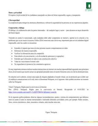 www.uniquindio.edu.co
Datos y privacidad
El respeto a la privacidad de los ciudadanos manejando sus datos de forma responsable, segura y transparente.
Ciberseguridad
La cooperación para mitigar las amenazas cibernéticas y reforzar la seguridad de las personas en sus experiencias digitales.
Cooperación y diálogo
El diálogo y la colaboración entre las partes interesadas —de cualquier lugar y sector— para alcanzar un mayor desarrollo
del futuro digital.
Teniendo en cuenta lo mencionado, cada ciudadano debe saber comportarse en internet y aportar en la solución a los
problemas que su uso masivo ocasiona; Forbes (2016) menciona unas claves muy importantes para ser un ciudadano digital
responsable, entre las cuales se encuentran:
 Entender el impacto que tiene en otras personas nuestro comportamiento en redes
 Informarse de manera responsable.
 Verificar la información antes de compartirla
 Estar abierto a la conversación y a la diversidad de opiniones (y respetarlas)
 Entender que la discusión en redes es una construcción colectiva
 Todas las voces tienen el mismo valor
 No engancharse ni promover los comentarios agresivos
Es muy importante entonces realizar nuestras interacciones en internet con mucharesponsabilidad siguiendo unos principios
éticos, de tal manera que nuestro actuar sea apropiado pensando tanto en nuestro bienestar como en el de las demás personas.
En relación con lo anterior, existen unas reglas de etiqueta adaptadas al mundo virtual, son un protocolo que se debe usar
al establecer comunicaciones en la red, estas se denominan Netiqueta, en el siguiente video podrán encontrar un resumen
sobre las Netiqueta:
Video3: Netiqueta. Reglas para la convivencia en Internet.
Pari. (2016). Netiqueta. Reglas para la convivencia en Internet. Recuperado el 01/03/2021 en
https://www.youtube.com/watch?v=3yZQ5VNKOwU&feature=youtu.be
En la siguiente grafica podemos observar algunas recomendaciones, pautas o normas de comportamiento que debemos
tener en cuenta al estar en internet interactuando o realizando diferentes actividades como, por ejemplo: Redes sociales,
foros, correos electrónicos, chats, encuentros virtuales, entre muchas otras más.
Figura Netiqueta
 