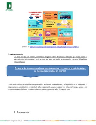 www.uniquindio.edu.co
Tomado de: https://www.docsity.com/es/infografia-la-netiqueta-reglas-basicas/5541951/
Para tener en cuenta:
Las malas acciones con palabras, comentarios, imágenes, videos, documentos, entre otros que puedan atentar o
atacar directa o indirectamente a otras personas, son actos que pueden ser demandados y generar obligaciones
penales o legales.
Ahora bien, teniendo en cuenta los conceptos de ética profesional, ética en internet y la importancia de ser respetuosos y
responsables en la red, también es importante saber que existen los derechos de autor con criterios y leyes que apoyan a los
seres humanos a defender sus creaciones y los derechos que puede tener sobre dichas creaciones.
2. Derechos de Autor
Podemos decir que actuando responsablemente y con buenos principios éticos
se mantendría una ética en internet.
 