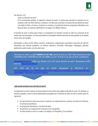 www.uniquindio.edu.co
De wipo.int. (s.f):
¿Qué es el derecho de autor?
En la terminología jurídica, la expresión “derecho de autor” se utiliza para describir los derechos de los
creadores sobre sus obras literarias y artísticas. Las obras que se prestan a la protección por derecho de autor
van desde los libros, la música, la pintura, la escultura y las películas hasta los programas informáticos, las
bases de datos, los anuncios publicitarios, los mapas y los dibujos técnicos.
El derecho de autor se utiliza para otorgar a un propietario los derechos exclusivos sobre sus creaciones de tal
manera que sean protegidas. Las obras que pueden ser protegidas mediante derechos de autor pueden ser de muchas
clases como, por ejemplo:
Documentos u obras escritas (libros, artículos, conferencias, composiciones musicales), creaciones de software
informático (un software académico, un software educativo, Facebook, WhatsApp), videojuegos, películas
grabaciones audiovisuales, novelas entre otros.
¿Qué puede protegerse por derecho de autor?
La legislación no suele contener una lista exhaustiva de las obras que ampara el derecho de autor. No obstante, en
términos generales, entre las obras habitualmente protegidas por el derecho de autor en todo el mundo están las
siguientes:
 las obras literarias como las novelas, los poemas, las representaciones escénicas, las obras de referencia,
los artículos periodísticos;
 los programas informáticos y las bases de datos;
 las películas, las composiciones musicales y las coreografías;
 las obras artísticas como los cuadros, los dibujos, las fotografías y las esculturas;
Para tener en cuenta: La LEY NÚMERO 23 DE 1982, del 28 de enero de 1982 “Sobre derechos de autor”
CONGRESO DE LA REPÚBLICA DE COLOMBIA y la LEY 1915 del 12 de Julio de 2018, modificatoria.
derechodeautor.gov.co/ (1982). Ley Número 23 de 192 “sobre derechos de autor”. Recuperado el 2021,
02,01 en: https://bit.ly/2YNKdJH
LEY 1915 del 12 de Julio de (2018) Recuperado el 2021,03,14 en :
http://derechodeautor.gov.co:8080/documents/10181/182597/LEY+1915+DEL+12+DE+JULIO+DE+2018.
pdf/e29d68a7-1250-4204-a0dd-6c511130d912
 