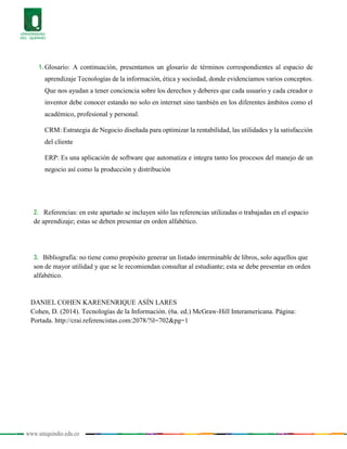 www.uniquindio.edu.co
1. Glosario: A continuación, presentamos un glosario de términos correspondientes al espacio de
aprendizaje Tecnologías de la información, ética y sociedad, donde evidenciamos varios conceptos.
Que nos ayudan a tener conciencia sobre los derechos y deberes que cada usuario y cada creador o
inventor debe conocer estando no solo en internet sino también en los diferentes ámbitos como el
académico, profesional y personal.
CRM: Estrategia de Negocio diseñada para optimizar la rentabilidad, las utilidades y la satisfacción
del cliente
ERP: Es una aplicación de software que automatiza e integra tanto los procesos del manejo de un
negocio así como la producción y distribución
2. Referencias: en este apartado se incluyen sólo las referencias utilizadas o trabajadas en el espacio
de aprendizaje; estas se deben presentar en orden alfabético.
3. Bibliografía: no tiene como propósito generar un listado interminable de libros, solo aquellos que
son de mayor utilidad y que se le recomiendan consultar al estudiante; esta se debe presentar en orden
alfabético.
DANIEL COHEN KARENENRIQUE ASÍN LARES
Cohen, D. (2014). Tecnologías de la Información. (6a. ed.) McGraw-Hill Interamericana. Página:
Portada. http://crai.referencistas.com:2078/?il=702&pg=1
 