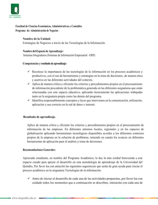 www.uniquindio.edu.co
Facultad de Ciencias Económicas, Administrativas y Contables
Programa de: Administración de Negocios
Nombre de la Unidad:
Estrategias de Negocios a través de las Tecnologías de la Información.
Nombre delEspaciode Aprendizaje:
Sistemas Integradores (Sistemas de Información Empresarial –ERP)
Competencias yresultadodeaprendizaje:
 Reconoce la importancia de las tecnologías de la información en los procesos académicos y
productivos, con el uso de herramientas y estrategias en la toma de decisiones, de manera ética
y asertiva en las diferentes actividades del contexto.
 Aplica de manera crítica y eficiente los criterios y procedimientos propios en el procesamiento
de información procedente de la problemática generada en las diferentes asignaturas que están
relacionadas con este espacio educativo, aplicando técnicamente las aplicaciones trabajadas
tanto en la asignatura propia como las demás del programa.
 Identifica responsablemente conceptos y leyes que intervienen en la comunicación, utilización,
aplicación y uso correcto en la red de datos e internet.
Resultado de aprendizaje.
Aplico de manera crítica y eficiente los criterios y procedimientos propios en el procesamiento de
información de las empresas. En diferentes entornos locales, regionales y en los espacios de
globalización aplicando herramientas tecnológicas disponibles acordes a los diferentes contextos
propios de la empresa en la solución de problemas, teniendo en cuanta los avances en diferentes
herramientas de aplicación para el análisis y toma de decisiones.
Recomendaciones Generales:
Apreciado estudiante, en nombre del Programa Académico, le doy la más cordial bienvenida a este
espacio creado para apoyar el desarrollo en esta metodología de aprendizaje de la Universidad del
Quindío, Por favor lea con atención las siguientes sugerencias que serán de gran ayuda para iniciar el
proceso académico en la asignatura Tecnologías de la información.
 Antes de iniciar el desarrollo de cada una de las actividades propuestas, por favor lea con
cuidado todos los momentos que a continuación se describen, interactúe con cada una de
 