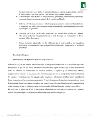 www.uniquindio.edu.co
ellas para tener una visión global de la pretensión de este espacio de aprendizaje, así como
de las actividades que debe realizar y los tiempos programados para ellas.
 Es fundamental para el éxito de este espacio de aprendizaje establecer una permanente
comunicación con su docente, a través de la plataforma Moodle.
 Todas las actividades autónomas yevaluativas propuestas deben realizarse. Para tal efecto,
es importante que realice una programación de cada una de las actividades y el tiempo que
requiere para su ejecución.
 Descargue las lecturas y actividades propuestas. Así mismo, debe guardar una copia de
estas en la unidad de almacenamiento de la cual disponga (su computador, el drive,
memoria USB o disco duro).
 Realice consultas adicionales en la biblioteca de la universidad y en buscadores
académicos, de manera que le permita profundizar la temática propuesta en la unidad de
aprendizaje.
Requisitos: Ninguno
Introducción a la Temática: Sistemas de Información
Cohen (2014 ) ¿Por qué estudiar los sistemas y las tecnologías de información en el área de los negocios?
La respuesta es que son una nueva herramienta presente en las organizaciones, que se suma a otras áreas
como las finanzas, la contabilidad, los recursos humanos, la logística y las operaciones; además,
comprenderlas, así como su uso, es de suma importancia, ya que son un componente vital en el éxito de
los negocios y organizaciones. En específico, los sistemas de información (SI) han venido a cambiar la
forma en que operan las organizaciones actuales. A partir de su uso se logran importantes mejoras, como
la automatización de los procesos operativos que proporcionan información de apoyo al proceso de toma
de decisiones y, lo que es más importante, su implantación facilita el logro de ventajas competitivas.
De modo que la aplicación de las tecnologías de información en los negocios constituye un campo de
estudio fundamental para la ciencia de la administración y gestión de negocios.
 